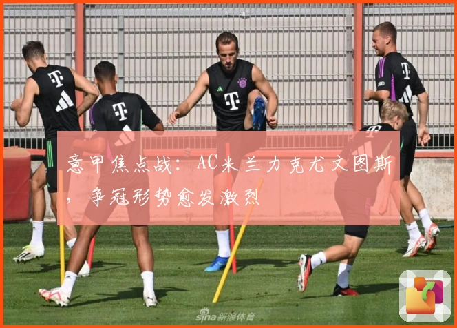 意甲焦点战：AC米兰力克尤文图斯，争冠形势愈发激烈