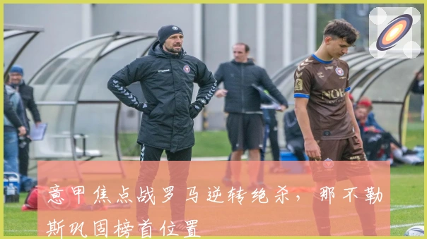 意甲焦点战罗马逆转绝杀，那不勒斯巩固榜首位置