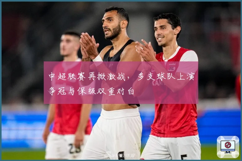 中超联赛再掀激战，多支球队上演争冠与保级双重对白