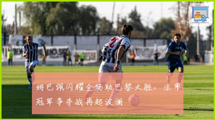 姆巴佩闪耀全场助巴黎大胜，法甲冠军争夺战再起波澜