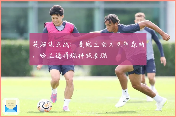 英超焦点战：曼城主场力克阿森纳，哈兰德再现神级表现