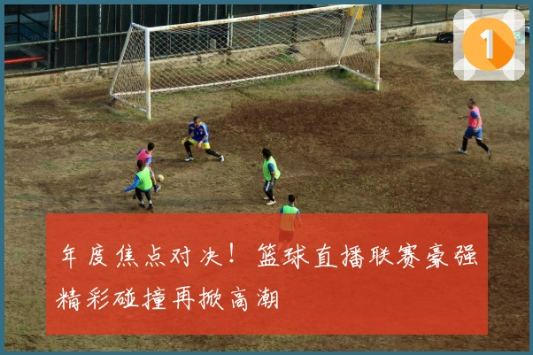 年度焦点对决！篮球直播联赛豪强精彩碰撞再掀高潮