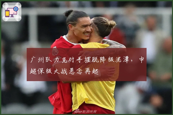 广州队力克对手摆脱降级泥潭，中超保级大战悬念再起