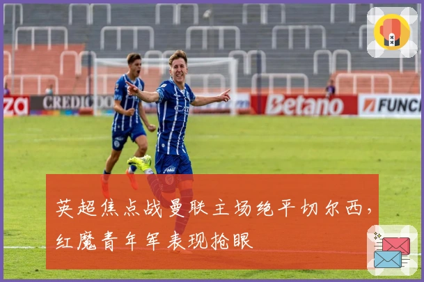 英超焦点战曼联主场绝平切尔西，红魔青年军表现抢眼