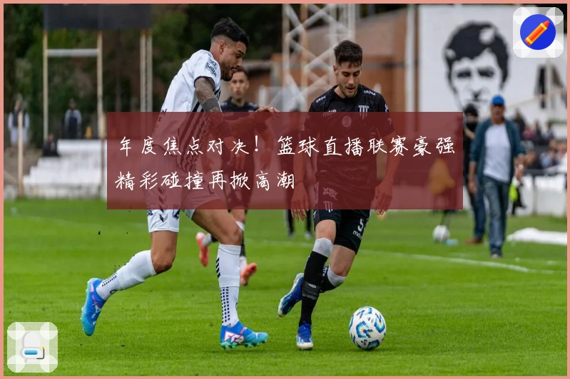 年度焦点对决！篮球直播联赛豪强精彩碰撞再掀高潮