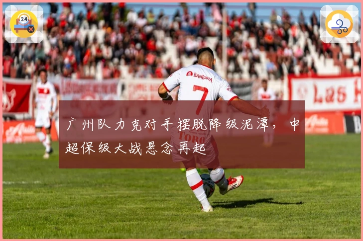 广州队力克对手摆脱降级泥潭，中超保级大战悬念再起
