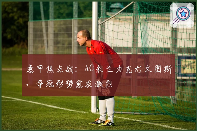 意甲焦点战：AC米兰力克尤文图斯，争冠形势愈发激烈