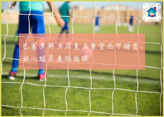 巴塞罗那力压皇马重登西甲榜首，核心球员表现抢眼