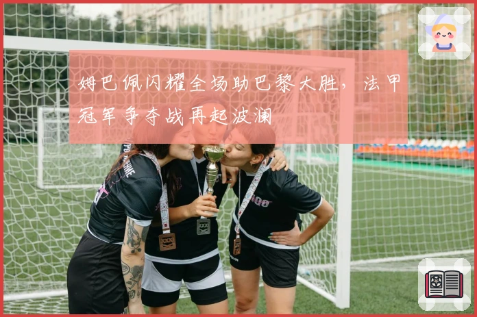 姆巴佩闪耀全场助巴黎大胜，法甲冠军争夺战再起波澜